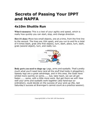 Secrets of Passing Your IPPT
and NAPFA
4x10m Shuttle Run
What it measures: This is a test of your agility and speed, which is
really how quickly you can start, stop, and change direction.

How it's done: Move two small objects, one at a time, from the first line
to the second. The lines are 10m apart, and you run to and fro a total
of 4 times Dash, grab (the first object), turn, dash, place, turn, dash,
grab (second object), turn, and really run.




Body parts you need to shape up: Legs, arms and eyeballs. That's pretty
much what you'll need here (and all the stuff that holds it altogether).
Speedy legs are a great advantage, and in this area, the Gods have
smiled more warmly on some...... but, take heart, we can all get
faster...... some, with a little more work. But get there we will! How
well your arms and eyeballs work together (aka hand-eye co-
ordination), could decide on the success of your pick-up (No, last
Saturday's success at Brannigan's cannot count as a practice session).




                     Copyright©2001 of the SAF LIFE Secretariat
 
