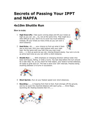 Secrets of Passing Your IPPT
and NAPFA
4x10m Shuttle Run
How to train:

   1. High Knee Lifts : Take quick running steps and lift your knees as
      high as you can. (er... no, not at the same time. That might be a
      little difficult to do). Don't try to cover too much distance.
      Instead, lift your knees as many times as you can over a
      short distance.

   2. Heel Kicks : Ah...... your chance to find out what it feels
      like to kick butt. Kick your right buttock with your right
      heel. Do the same with your left (Yes you may cross
      kick......). Kick as quick as you can, moving forward slowly. Your aim is to do
      as amny butt kicks as you can within a short distance.

   3. Shuttle Run : ...... With emphasis on changing direction without slide-into-
      base techniques, falling, or wide u-turns. You last step before the turn should
      be a side-step. So, as you reach for that object, your body's turned sideways,
      all ready to grab and run. The test is done over 10m intervals. Practice doing
      anything between 2-6 turns in succession.




   4. Short Sprints : Run at your fastest speed over short distances.

   5. Bounding : ......is hopping from foot to foot. Push strongly off the ground,
      and try to cover the maximal distance with each jump...... think Magic ,
      launching off, floating towards that rim......
 