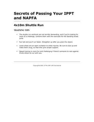 Secrets of Passing Your IPPT
and NAPFA
4x10m Shuttle Run
TRAINING TIPS

  •   The shuttle run workouts are not terribly demanding, and if you're looking for
      more of a challenge, combine them with the exercises for the standing broad
      jump.

  •   Run tall and you'll run faster. Straighten up after you grab the object.

  •   Loose shoes are an open invitation to ankle injuries. Be sure to lace up and
      make them snug, so that they give proper support.

  •   Speed training is more fun and challenging if there's someone to race against.
      Invite others to run with you.




                        C opyright©2001 of the SAF LIFE Secretariat
 
