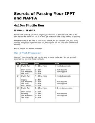Secrets of Passing Your IPPT
and NAPFA
4x10m Shuttle Run
PERSONAL TRAINER

Before each workout, you must prepare your muscles to do hard work. This is the
part we call the warm-up. For 5-10 min, get that heart rate up by walking or jogging.

After the workout, it's time to cool down, stretch, hit the showers (yes, you really
should), and get your gear cleaned (no, those jocks will not keep well for the next
session).

And so begins, our search for speed...


The 12 Week Programme

You don't have to run far, but you do have to move raelly fast. So, put as much
speed as you can into these workouts.


   Wk    Exercise          Load                       Rest
   1/2   Shuttle Run       4 x 10m, 2 sets            1 min between sets

         Short Sprints     3 x 20m                    } Walk back to
         High Knee Lifts   3 x 10m                    } starting point
         Heel Kicks        3 x 10m                    }
   3/4   Shuttle Run       4 x 10m, 2 sets            1 min between sets

         Skipping          2   x   10m                }
         High Knee Lifts   3   x   10m                } Walk back to
         Heel Kicks        3   x   10m                } starting point
         Short Sprints     3   x   20m                }
   5/6   Shuttle Run       6 x 10m, 2 sets            1-2 min between sets

         Short Sprints     3 x 20m                    }
         Bounding          3 x 20m                    } Walk back to
         High Knee Lifts   2 x 10m                    } starting point
         Heel Kicks        2 x 10m                    }
 