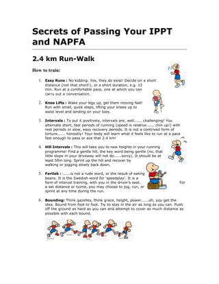 Secrets of Passing Your IPPT
and NAPFA
2.4 km Run-Walk
How to train:

  1. Easy Runs : No kidding. Yes, they do exist! Decide on a short
     distance (not that short!), or a short duration, e.g. 12
     min. Run at a comfortable pace, one at which you can
     carry out a conversation.

  2. Knee Lifts : Wake your legs up, get them moving fast!
     Run with small, quick steps, lifting your knees up to
     waist level and landing on your toes.

  3. Intervals : To put it positively, intervals are, well...... challenging! You
     alternate short, fast periods of running (speed is relative...... chin up!) with
     rest periods or slow, easy recovery periods. It is not a contrived form of
     torture...... honestly! Your body will learn what it feels like to run at a pace
     fast enough to pass or ace that 2.4 km!

  4. Hill Intervals : This will take you to new heights in your running
     programme! Find a gentle hill, the key word being gentle (no, that
     little slope in your driveway will not do......sorry). It should be at
     least 50m long. Sprint up the hill and recover by
     walking or jogging slowly back down.

  5. Fartlek : ......is not a rude word, or the result of eating
     beans. It is the Swedish word for 'speedplay'. It is a
     form of interval training, with you in the driver's seat.                      For
     a set distance or tuime, you may choose to jog, run, or
     sprint at any time during the run.

  6. Bounding: Think gazelles, think grace, height, power......oh, you get the
     idea. Bound from foot to foot. Try to stay in the air as long as you can. Push
     off the ground as hard as you can and attempt to cover as much distance as
     possible with each bound.
 