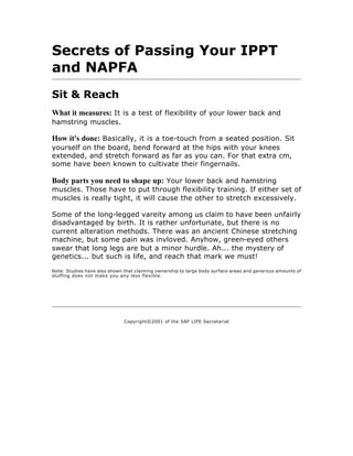 Secrets of Passing Your IPPT
and NAPFA
Sit & Reach
What it measures: It is a test of flexibility of your lower back and
hamstring muscles.

How it's done: Basically, it is a toe-touch from a seated position. Sit
yourself on the board, bend forward at the hips with your knees
extended, and stretch forward as far as you can. For that extra cm,
some have been known to cultivate their fingernails.

Body parts you need to shape up: Your lower back and hamstring
muscles. Those have to put through flexibility training. If either set of
muscles is really tight, it will cause the other to stretch excessively.

Some of the long-legged vareity among us claim to have been unfairly
disadvantaged by birth. It is rather unfortunate, but there is no
current alteration methods. There was an ancient Chinese stretching
machine, but some pain was invloved. Anyhow, green-eyed others
swear that long legs are but a minor hurdle. Ah... the mystery of
genetics... but such is life, and reach that mark we must!

Note: Studies have also shown that claiming ownership to large body surface areas and generous amounts of
stuffing does not make you any less flexible.




                              Copyright©2001 of the SAF LIFE Secretariat
 