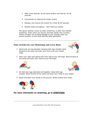3. After a few seconds. do the same stretch and hold for 20-30
             seconds.

         4. Concentrate on relaxing the target muscle.

         5. Release, and resume the stretch for a final 30-60 seconds.

         6. Breathe slowly throughout - don't hold your breath.

     The above method, known as static stretching, is safer than ballistic
     stretching. That's when you bounce and bob rapidly into a stretch.
     There's a higher risk of doing damage to your muscles when you
     bounce around, so we'll stick with the safer alternative.




Some stretches for your Hamstrings and Lower Back:

  1. Stand with one leg elevated. Keeping both legs straight, bend
     forward at the waist and lower your trunk onto your raised
     thigh.

  2. Place your right heel against the inner side of your left thigh. Bend forward at
     the waist and lower your chest to your left thigh.




  3. Sit with your legs extended and together. Keep both legs
     straight. Bend forward at the waist and lower your chest to your thighs.

  4. Squat and place your hands on the ground. Slowly extend your knees.




For more information on stretching, go to STRETCHES.




                        Copyright©2001 of the SAF LIFE Secretariat
 