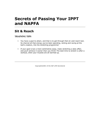 Secrets of Passing Your IPPT
and NAPFA
Sit & Reach
TRAINING TIPS

  •   You have a goal to attain, and that is to get through that sit-and-reach test.
      So channel all that energy you've been spending, ranting and raving at the
      test's creators, into the stretching programme!

  •   If your goal is but a mere centimetres away, make stretching a daily affair,
      and you'll achieve it sooner than you think! The best time to stretch is after a
      workout, when your muscles are all warmed up.




                        Copyright©2001 of the SAF LIFE Secretariat
 