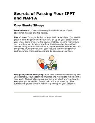 Secrets of Passing Your IPPT
and NAPFA
One-Minute Sit-ups
What it measures: It tests the strength and endurance of your
abdominal muscles and hip flexors.

How it's done: To begin, lie flat on your back, knees bent, feet on the
ground. With fingers behind your ears, sit up till your elbows meet
your knee. Some employ a hip bounce method, creating momentum
too rock their way to sit-up stardom. Unfortunately, the method,
besides being potentially hazardous to your tailbone, doesn't earn you
any points. During the sit-ups, your feet are jammed under your
partner, whose main goal appears to be squashing your toes.




Body parts you need to shape up: Your toes. So they can be strong and
unsquashable. Your abdominal muscles and hip flexors will do all the
hard work. Abdominals aka abs, are the ones which work so hard to
keep your gut in, and hip flexors help pull your knees up. Also,
substanstial glutes come in handy as padding for your tailbone.




                    Copyright©2001 of the SAF LIFE Secretariat
 
