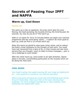 Secrets of Passing Your IPPT
and NAPFA
Warm up, Cool Down
WARM UP

The warm-up is like an appetizer, the prep which gets the juice
flowing, the heart pumping, the muscles stirring, the mind focused. On
exercise. So, how do you do it? The warm-up.

Walk or run easily for 10 to 15 minutes before you begin your exercise
programme (the key word being 'easily'... it doesn't do much good to
pack up, tired out from a 10 minute warm-up)

Allow this warm-up period to ease away minor aches, and to reduce
the body's initial resistance to the thought of hard work. You could
have just recovered from a bout of flu, or that muscle pull was more
serious than you thought. Learn to listen to these messages... pain is
not a challenge to work harder!

After the initial warm-up, some prefer to do light stretches. Spend
about 5 minutes, concentrating particularly on the muscles which wil
be doing the most work.



COOL DOWN

Your heart's racing, the sweat's pouring off, your lungs are fighting for
air... Your system's in overdrive. You need to cool down.

Walk or jog easily, bringing your heart rate and breathing down slowly.
If you're really beat, move your feet on the spot, slowing down
gradually. Try not to collapse dramatically or stop suddenly. Even
racehorses are walked after races.
 
