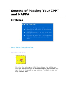 Secrets of Passing Your IPPT
and NAPFA
Stretches
               HOW TO STRETCH:

                  •   Stretch slowly, do not bounce
                  •   Stretch to the point of discomfort,
                      not pain
                  •   Breathe normally, do not hold your
                      breath
                  •   Hold the stretch for 10-30 seconds,
                      release and repeat each stretch
                      twice




Your Stretching Routine


BUTTOCKS & HIPS




    Sit on the floor with legs straight. Flex and cross your left leg over
    your right. Reach over your left leg with your right arm and place your
    right elbow on the outside of your left knee. Push back on your left
    knee, hold and relax.
 