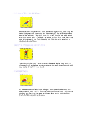 CALF & ACHILLES TENDON




    Stand at arm's length from a wall. Bend one leg forward, and keep the
    other straight back. Lean into the wall until you feel a stretch in the
    calf of the rear leg. Keep your rear foot down, flat on the floor. Hold
    the stretch and relax. Continue the same stretch. This time, bend the
    rear knee towards the floor, keeping the foot flat, until you feel a
    stretch in the Achilles.

CHEST & ANTERIOR SHOULDER




    Stand upright facing a corner or open doorway. Raise your arms to
    shoulder level, and place forearms against the wall. Lean forward until
    you feel a stretch in your chest.

HAMSTRINGS




    Sit on the floor with both legs straight. Bend one leg and bring the
    heel towards your crotch. Rest the heel against the inner thigh of the
    straight leg. Bend at the waist and lower your upper body to your
    thigh. Hold the stretch and relax.
 