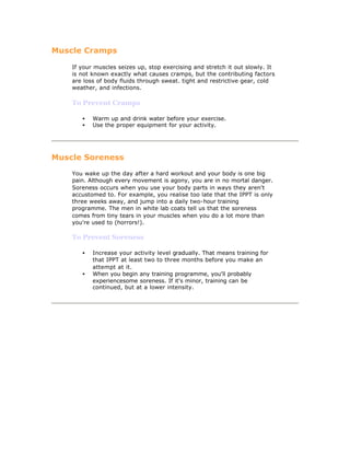 Muscle Cramps

    If your muscles seizes up, stop exercising and stretch it out slowly. It
    is not known exactly what causes cramps, but the contributing factors
    are loss of body fluids through sweat. tight and restrictive gear, cold
    weather, and infections.

    To Prevent Cramps

       •   Warm up and drink water before your exercise.
       •   Use the proper equipment for your activity.




Muscle Soreness

    You wake up the day after a hard workout and your body is one big
    pain. Although every movement is agony, you are in no mortal danger.
    Soreness occurs when you use your body parts in ways they aren't
    accustomed to. For example, you realise too late that the IPPT is only
    three weeks away, and jump into a daily two-hour training
    programme. The men in white lab coats tell us that the soreness
    comes from tiny tears in your muscles when you do a lot more than
    you're used to (horrors!).

    To Prevent Soreness

       •   Increase your activity level gradually. That means training for
           that IPPT at least two to three months before you make an
           attempt at it.
       •   When you begin any training programme, you'll probably
           experiencesome soreness. If it's minor, training can be
           continued, but at a lower intensity.
 