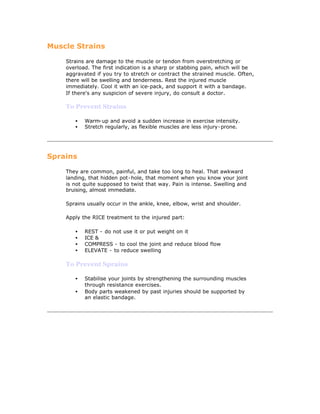 Muscle Strains

    Strains are damage to the muscle or tendon from overstretching or
    overload. The first indication is a sharp or stabbing pain, which will be
    aggravated if you try to stretch or contract the strained muscle. Often,
    there will be swelling and tenderness. Rest the injured muscle
    immediately. Cool it with an ice-pack, and support it with a bandage.
    If there's any suspicion of severe injury, do consult a doctor.

    To Prevent Strains

       •   Warm-up and avoid a sudden increase in exercise intensity.
       •   Stretch regularly, as flexible muscles are less injury-prone.




Sprains

    They are common, painful, and take too long to heal. That awkward
    landing, that hidden pot-hole, that moment when you know your joint
    is not quite supposed to twist that way. Pain is intense. Swelling and
    bruising, almost immediate.

    Sprains usually occur in the ankle, knee, elbow, wrist and shoulder.

    Apply the RICE treatment to the injured part:

       •   REST - do not use it or put weight on it
       •   ICE &
       •   COMPRESS - to cool the joint and reduce blood flow
       •   ELEVATE - to reduce swelling

    To Prevent Sprains

       •   Stabilise your joints by strengthening the surrounding muscles
           through resistance exercises.
       •   Body parts weakened by past injuries should be supported by
           an elastic bandage.
 