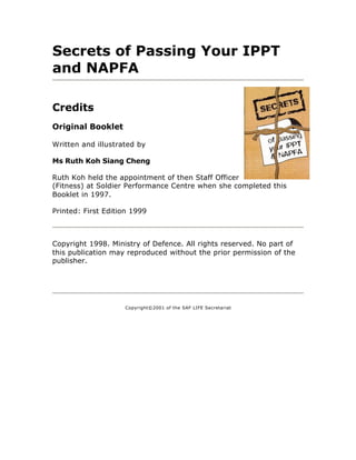 Secrets of Passing Your IPPT
and NAPFA

Credits
Original Booklet

Written and illustrated by

Ms Ruth Koh Siang Cheng

Ruth Koh held the appointment of then Staff Officer
(Fitness) at Soldier Performance Centre when she completed this
Booklet in 1997.

Printed: First Edition 1999



Copyright 1998. Ministry of Defence. All rights reserved. No part of
this publication may reproduced without the prior permission of the
publisher.




                    Copyright©2001 of the SAF LIFE Secretariat
 