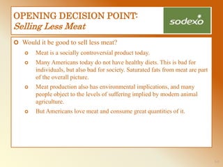 1-3
OPENING DECISION POINT:
Selling Less Meat
 Would it be good to sell less meat?
 Meat is a socially controversial product today.
 Many Americans today do not have healthy diets. This is bad for
individuals, but also bad for society. Saturated fats from meat are part
of the overall picture.
 Meat production also has environmental implications, and many
people object to the levels of suffering implied by modern animal
agriculture.
 But Americans love meat and consume great quantities of it.
 