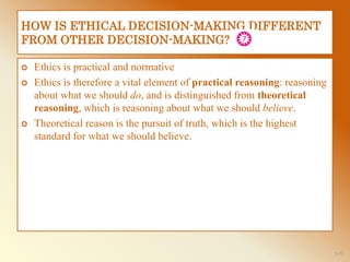 1-32
HOW IS ETHICAL DECISION-MAKING DIFFERENT
FROM OTHER DECISION-MAKING?
 Ethics is practical and normative
 Ethics is therefore a vital element of practical reasoning: reasoning
about what we should do, and is distinguished from theoretical
reasoning, which is reasoning about what we should believe.
 Theoretical reason is the pursuit of truth, which is the highest
standard for what we should believe.
 