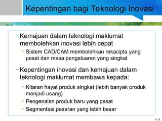Kepentingan bagi Teknologi Inovasi
–Kemajuan dalam teknologi maklumat
membolehkan inovasi lebih cepat
• Sistem CAD/CAM membolehkan rekacipta yang
pesat dan masa pengeluaran yang singkat
–Kepentingan inovasi dan kemajuan dalam
teknologi maklumat membawa kepada:
• Kitaran hayat produk singkat (lebih banyak produk
menjadi usang)
• Pengenalan produk baru yang pesat
• Segmentasi pasaran yang lebih besar
1-11
 