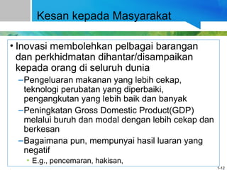 Kesan kepada Masyarakat
• Inovasi membolehkan pelbagai barangan
dan perkhidmatan dihantar/disampaikan
kepada orang di seluruh dunia
–Pengeluaran makanan yang lebih cekap,
teknologi perubatan yang diperbaiki,
pengangkutan yang lebih baik dan banyak
–Peningkatan Gross Domestic Product(GDP)
melalui buruh dan modal dengan lebih cekap dan
berkesan
–Bagaimana pun, mempunyai hasil luaran yang
negatif
• E.g., pencemaran, hakisan,
1-12
 
