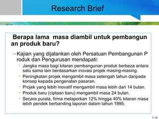 Research Brief
Berapa lama masa diambil untuk pembangun
an produk baru?
– Kajian yang dijalankan oleh Persatuan Pembangunan P
roduk dan Pengurusan mendapati:
• Jangka masa bagi kitaran pembangunan produk berbeza antara
satu sama lain berdasarkan inovasi projek masing-masing.
• Peningkatan projek mengambil masa setengah tahun daripada
konsep kepada pengenalan pasaran.
• Projek yang lebih inovatif mengambil masa lebih dari 14 bulan.
• Produk baru (ciptaan baru) mengambil masa 24 bulan.
• Secara purata, firma melaporkan 12% hingga 40% kitaran masa
lebih pendek berbanding laporan dalam tahun 1995.
1-14
 