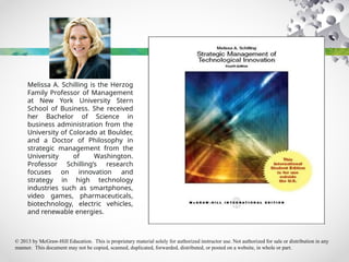 © 2013 by McGraw-Hill Education. This is proprietary material solely for authorized instructor use. Not authorized for sale or distribution in any
manner. This document may not be copied, scanned, duplicated, forwarded, distributed, or posted on a website, in whole or part.
Melissa A. Schilling is the Herzog
Family Professor of Management
at New York University Stern
School of Business. She received
her Bachelor of Science in
business administration from the
University of Colorado at Boulder,
and a Doctor of Philosophy in
strategic management from the
University of Washington.
Professor Schilling’s research
focuses on innovation and
strategy in high technology
industries such as smartphones,
video games, pharmaceuticals,
biotechnology, electric vehicles,
and renewable energies.
 