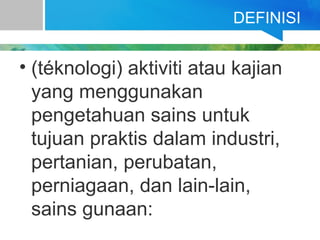 DEFINISI
• (téknologi) aktiviti atau kajian
yang menggunakan
pengetahuan sains untuk
tujuan praktis dalam industri,
pertanian, perubatan,
perniagaan, dan lain-lain,
sains gunaan:
 