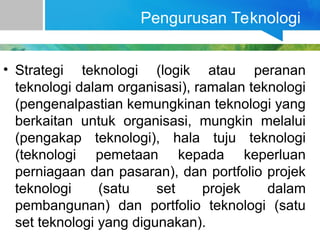 Pengurusan Teknologi
• Strategi teknologi (logik atau peranan
teknologi dalam organisasi), ramalan teknologi
(pengenalpastian kemungkinan teknologi yang
berkaitan untuk organisasi, mungkin melalui
(pengakap teknologi), hala tuju teknologi
(teknologi pemetaan kepada keperluan
perniagaan dan pasaran), dan portfolio projek
teknologi (satu set projek dalam
pembangunan) dan portfolio teknologi (satu
set teknologi yang digunakan).
 
