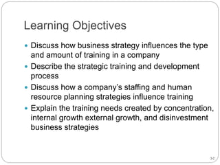 2-2
Learning Objectives
 Discuss how business strategy influences the type
and amount of training in a company
 Describe the strategic training and development
process
 Discuss how a company’s staffing and human
resource planning strategies influence training
 Explain the training needs created by concentration,
internal growth external growth, and disinvestment
business strategies
 
