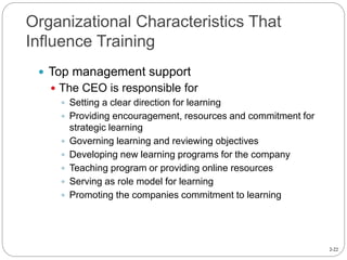2-22
Organizational Characteristics That
Influence Training
 Top management support
 The CEO is responsible for
 Setting a clear direction for learning
 Providing encouragement, resources and commitment for
strategic learning
 Governing learning and reviewing objectives
 Developing new learning programs for the company
 Teaching program or providing online resources
 Serving as role model for learning
 Promoting the companies commitment to learning
 