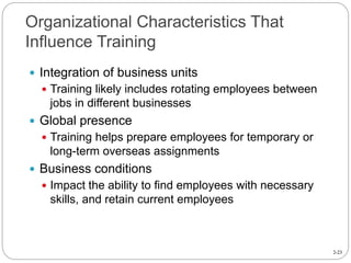 2-23
Organizational Characteristics That
Influence Training
 Integration of business units
 Training likely includes rotating employees between
jobs in different businesses
 Global presence
 Training helps prepare employees for temporary or
long-term overseas assignments
 Business conditions
 Impact the ability to find employees with necessary
skills, and retain current employees
 