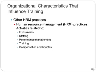 2-24
Organizational Characteristics That
Influence Training
 Other HRM practices
 Human resource management (HRM) practices:
Activities related to:
 Investments
 Staffing
 Performance management
 Training
 Compensation and benefits
 