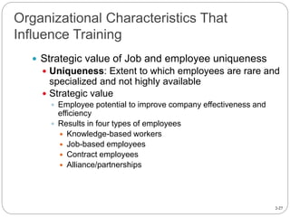 2-27
Organizational Characteristics That
Influence Training
 Strategic value of Job and employee uniqueness
 Uniqueness: Extent to which employees are rare and
specialized and not highly available
 Strategic value
 Employee potential to improve company effectiveness and
efficiency
 Results in four types of employees
 Knowledge-based workers
 Job-based employees
 Contract employees
 Alliance/partnerships
 