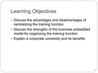 2-3
Learning Objectives
 Discuss the advantages and disadvantages of
centralizing the training function
 Discuss the strengths of the business embedded
model for organizing the training function
 Explain a corporate university and its benefits
 