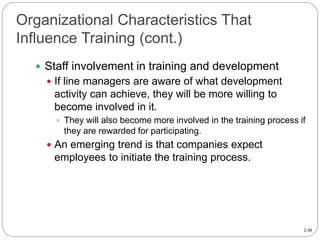 2-30
Organizational Characteristics That
Influence Training (cont.)
 Staff involvement in training and development
 If line managers are aware of what development
activity can achieve, they will be more willing to
become involved in it.
 They will also become more involved in the training process if
they are rewarded for participating.
 An emerging trend is that companies expect
employees to initiate the training process.
 