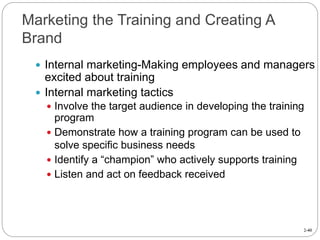 2-40
Marketing the Training and Creating A
Brand
 Internal marketing-Making employees and managers
excited about training
 Internal marketing tactics
 Involve the target audience in developing the training
program
 Demonstrate how a training program can be used to
solve specific business needs
 Identify a “champion” who actively supports training
 Listen and act on feedback received
 