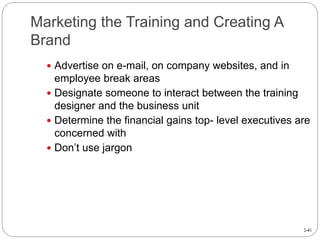 2-41
Marketing the Training and Creating A
Brand
 Advertise on e-mail, on company websites, and in
employee break areas
 Designate someone to interact between the training
designer and the business unit
 Determine the financial gains top- level executives are
concerned with
 Don’t use jargon
 
