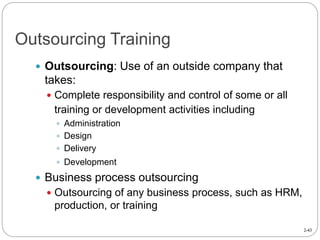 2-43
Outsourcing Training
 Outsourcing: Use of an outside company that
takes:
 Complete responsibility and control of some or all
training or development activities including
 Administration
 Design
 Delivery
 Development
 Business process outsourcing
 Outsourcing of any business process, such as HRM,
production, or training
 