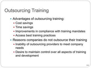 2-44
Outsourcing Training
 Advantages of outsourcing training:
 Cost savings
 Time savings
 Improvements in compliance with training mandates
 Access best training practices
 Reasons companies do not outsource their training
 Inability of outsourcing providers to meet company
needs
 Desire to maintain control over all aspects of training
and development
 