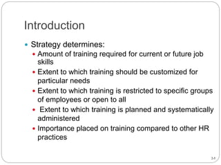2-5
Introduction
 Strategy determines:
 Amount of training required for current or future job
skills
 Extent to which training should be customized for
particular needs
 Extent to which training is restricted to specific groups
of employees or open to all
 Extent to which training is planned and systematically
administered
 Importance placed on training compared to other HR
practices
 