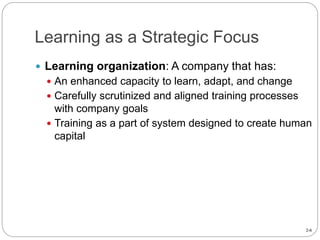2-6
Learning as a Strategic Focus
 Learning organization: A company that has:
 An enhanced capacity to learn, adapt, and change
 Carefully scrutinized and aligned training processes
with company goals
 Training as a part of system designed to create human
capital
 
