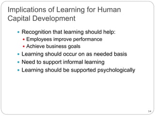 2-8
Implications of Learning for Human
Capital Development
 Recognition that learning should help:
 Employees improve performance
 Achieve business goals
 Learning should occur on as needed basis
 Need to support informal learning
 Learning should be supported psychologically
 