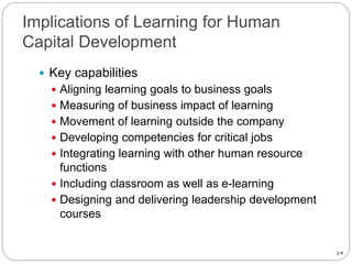 2-9
Implications of Learning for Human
Capital Development
 Key capabilities
 Aligning learning goals to business goals
 Measuring of business impact of learning
 Movement of learning outside the company
 Developing competencies for critical jobs
 Integrating learning with other human resource
functions
 Including classroom as well as e-learning
 Designing and delivering leadership development
courses
 