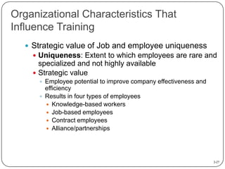 Organizational Characteristics That
Influence Training
 Strategic value of Job and employee uniqueness
 Uniqueness: Exte...