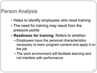 Person Analysis
 Helps to identify employees who need training
 The need for training may result from the

pressure points
 Readiness for training: Refers to whether:
 Employees have the personal characteristics

necessary to learn program content and apply it on
the job
 The work environment will facilitate learning and
not interfere with performance

3-19

 