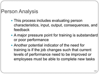 Person Analysis
 This process includes evaluating person

characteristics, input, output, consequences, and
feedback
 A major pressure point for training is substandard
or poor performance
 Another potential indicator of the need for
training is if the job changes such that current
levels of performance need to be improved or
employees must be able to complete new tasks
3-20

 