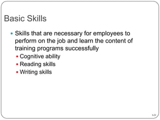 Basic Skills
 Skills that are necessary for employees to

perform on the job and learn the content of
training programs successfully
 Cognitive ability
 Reading skills
 Writing skills

3-23

 