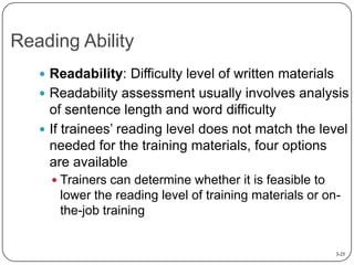 Reading Ability
 Readability: Difficulty level of written materials
 Readability assessment usually involves analysis

of sentence length and word difficulty
 If trainees’ reading level does not match the level
needed for the training materials, four options
are available
 Trainers can determine whether it is feasible to

lower the reading level of training materials or onthe-job training

3-25

 