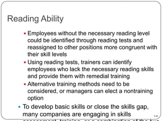 Reading Ability
 Employees without the necessary reading level

could be identified through reading tests and
reassigned to other positions more congruent with
their skill levels
 Using reading tests, trainers can identify
employees who lack the necessary reading skills
and provide them with remedial training
 Alternative training methods need to be
considered, or managers can elect a nontraining
option
 To develop basic skills or close the skills gap,

many companies are engaging in skills

3-26

 