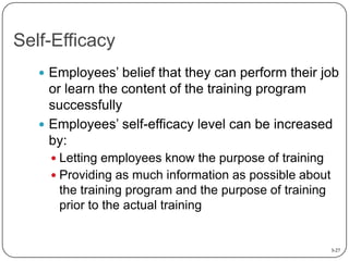 Self-Efficacy
 Employees’ belief that they can perform their job

or learn the content of the training program
successfully
 Employees’ self-efficacy level can be increased
by:
 Letting employees know the purpose of training
 Providing as much information as possible about

the training program and the purpose of training
prior to the actual training

3-27

 