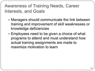 Awareness of Training Needs, Career
Interests, and Goals
 Managers should communicate the link between

training and improvement of skill weaknesses or
knowledge deficiencies
 Employees need to be given a choice of what
programs to attend and must understand how
actual training assignments are made to
maximize motivation to learn

3-29

 