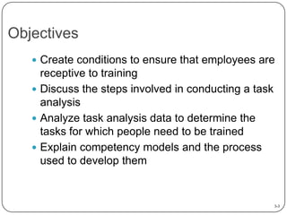 Objectives
 Create conditions to ensure that employees are

receptive to training
 Discuss the steps involved in conducting a task
analysis
 Analyze task analysis data to determine the
tasks for which people need to be trained
 Explain competency models and the process
used to develop them

3-3

 
