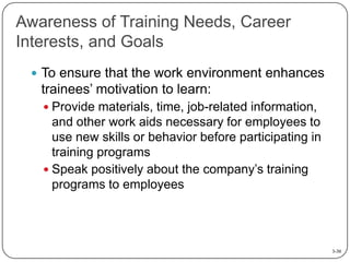 Awareness of Training Needs, Career
Interests, and Goals
 To ensure that the work environment enhances

trainees’ motivation to learn:
 Provide materials, time, job-related information,

and other work aids necessary for employees to
use new skills or behavior before participating in
training programs
 Speak positively about the company’s training
programs to employees

3-30

 