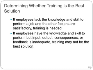 Determining Whether Training is the Best
Solution
 If employees lack the knowledge and skill to

perform a job and the other factors are
satisfactory, training is needed
 If employees have the knowledge and skill to
perform but input, output, consequences, or
feedback is inadequate, training may not be the
best solution

3-35

 