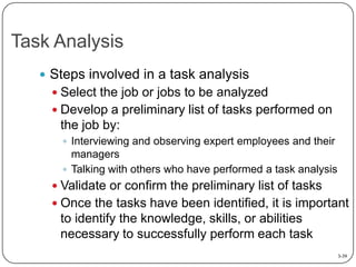 Task Analysis
 Steps involved in a task analysis
 Select the job or jobs to be analyzed

 Develop a preliminary list of tasks performed on

the job by:
 Interviewing and observing expert employees and their

managers
 Talking with others who have performed a task analysis

 Validate or confirm the preliminary list of tasks
 Once the tasks have been identified, it is important

to identify the knowledge, skills, or abilities
necessary to successfully perform each task
3-39

 